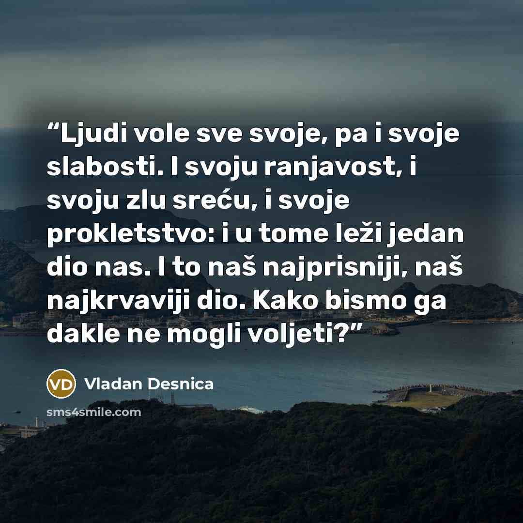 “Ljudi vole sve svoje, pa i svoje slabosti. I svoju ranjavost, i svoju zlu sreću, i svoje prokletstvo: i u tome leži jedan dio nas. I to naš najprisniji, naš najkrvaviji dio. Kako bismo ga dakle ne mogli voljeti?” quote by Vladan Desnica
