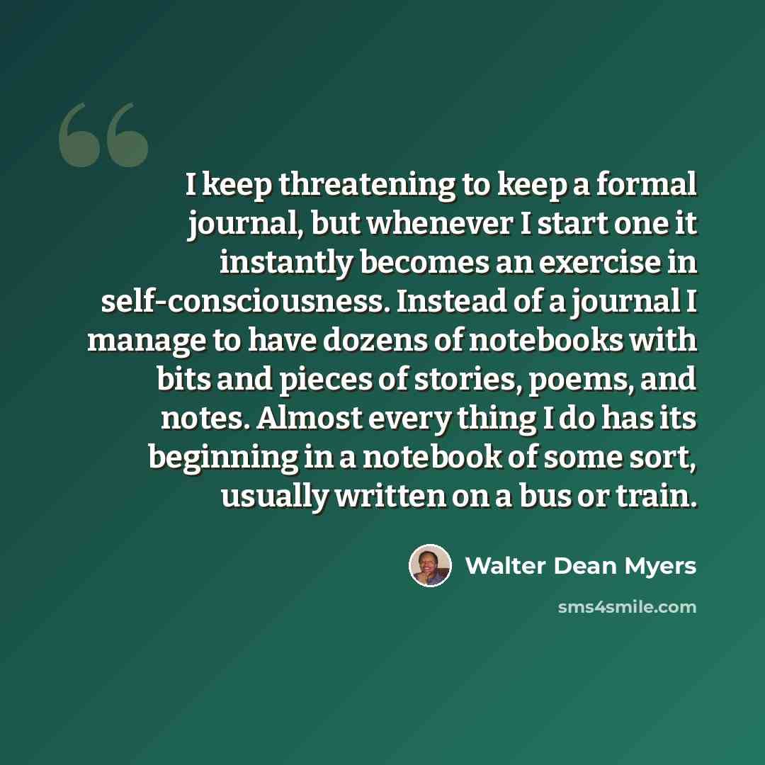 “I keep threatening to keep a formal journal, but whenever I start one it instantly becomes an exercise in self-consciousness. Instead of a journal I manage to have dozens of notebooks with bits and pieces of stories, poems, and notes. Almost every thing I do has its beginning in a notebook of some…” quote by Walter Dean Myers