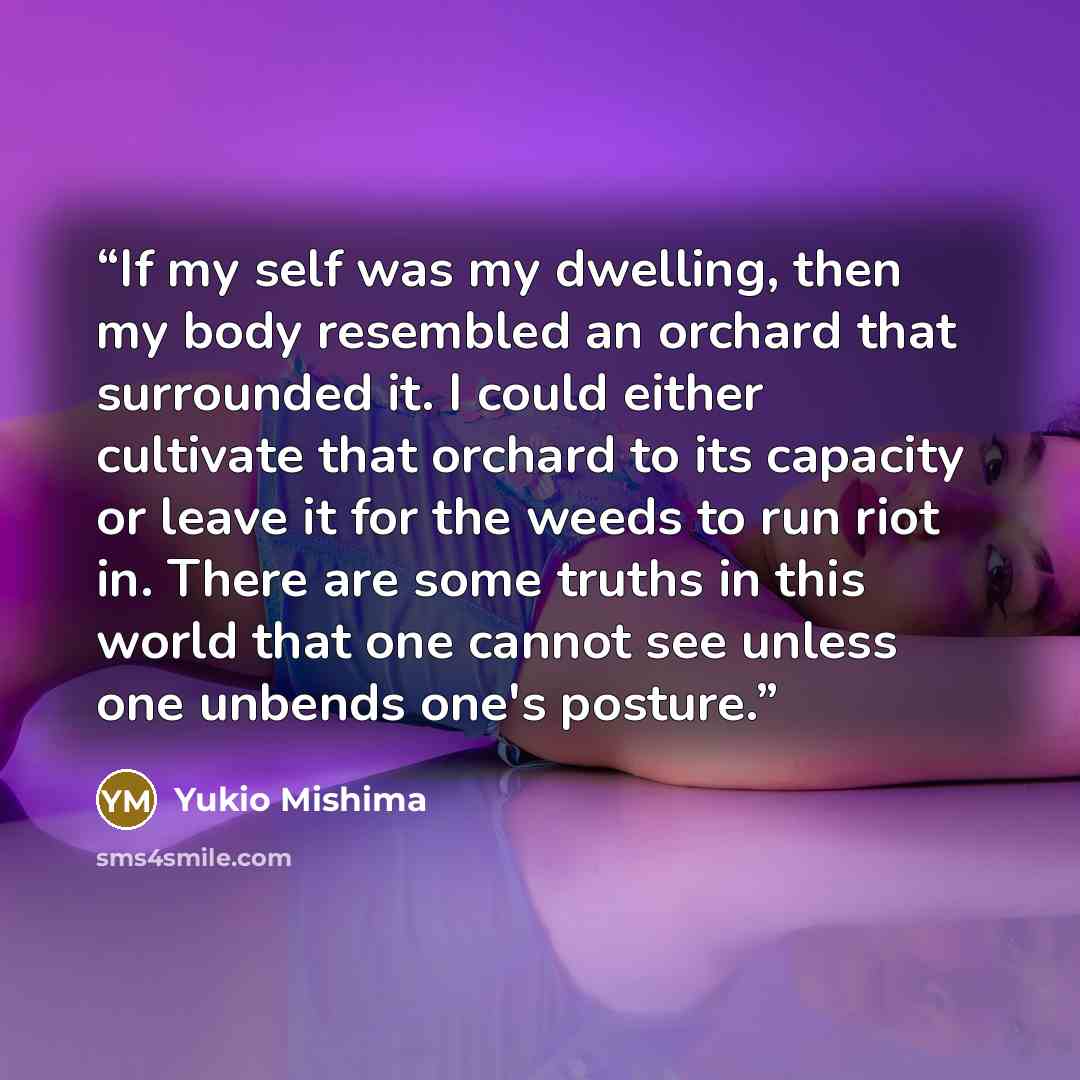 “If my self was my dwelling, then my body resembled an orchard that surrounded it. I could either cultivate that orchard to its capacity or leave it for the weeds to run riot in. There are some truths in this world that one cannot see unless one unbends one's posture.” quote by yukio mishima