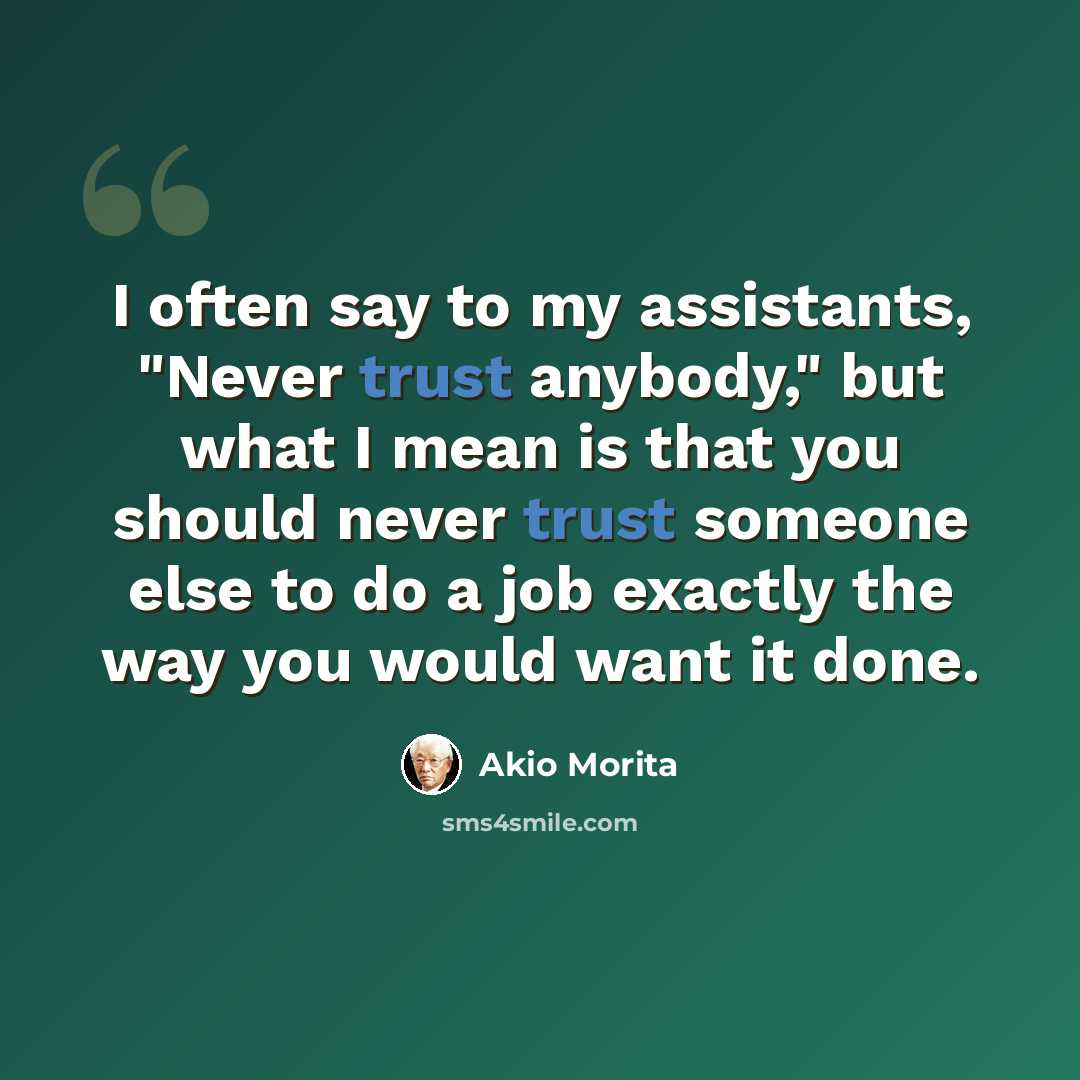 “I often say to my assistants, "Never trust anybody," but what I mean is that you should never trust someone else to do a job exactly the way you would want it done.” quote by Akio Morita