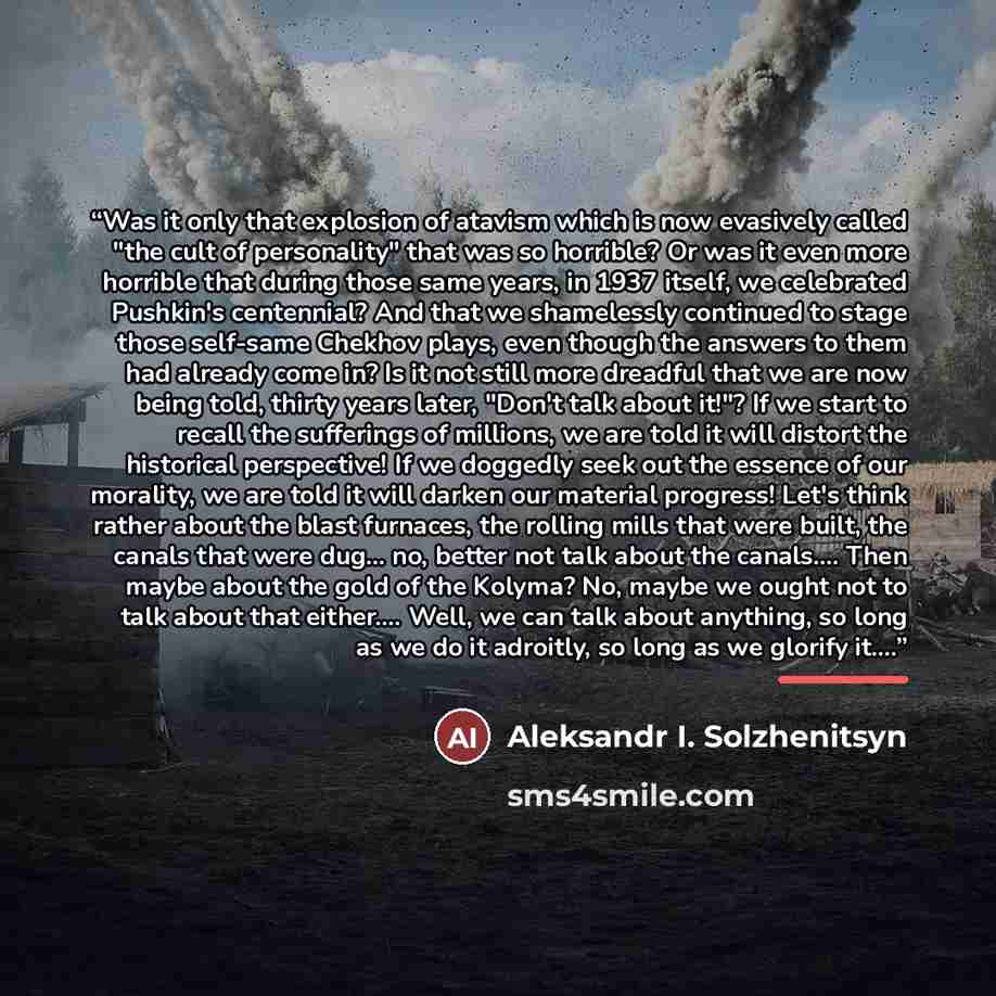 “Was it only that explosion of atavism which is now evasively called "the cult of personality" that was so horrible? Or was it even more horrible that during those same years, in 1937 itself, we celebrated Pushkin's centennial? And that we shamelessly continued to stage those self-same Chekhov…” quote by Aleksandr I. Solzhenitsyn