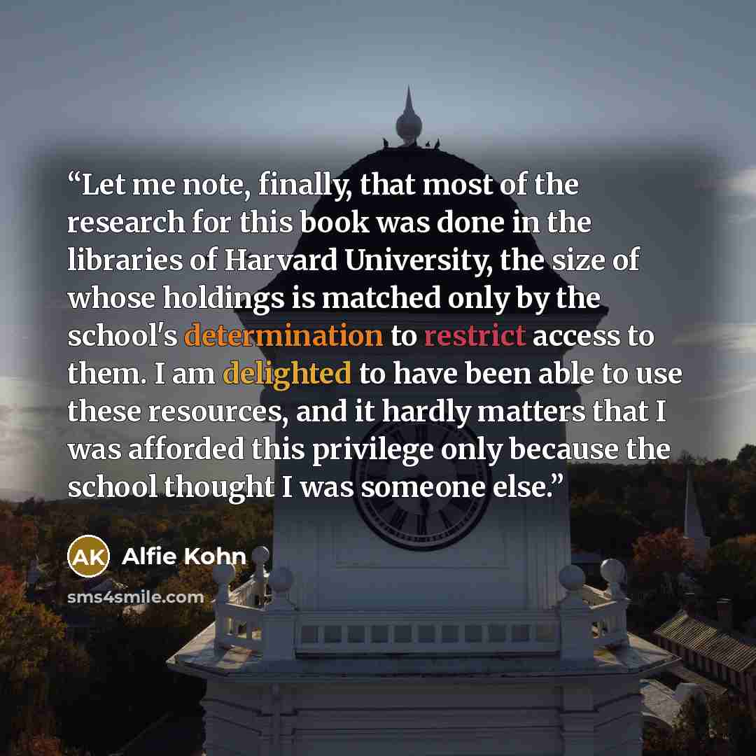 “Let me note, finally, that most of the research for this book was done in the libraries of Harvard University, the size of whose holdings is matched only by the school's determination to restrict access to them. I am delighted to have been able to use these resources, and it hardly matters that I…” quote by Alfie Kohn