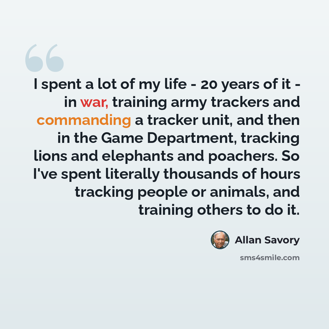 “I spent a lot of my life - 20 years of it - in war, training army trackers and commanding a tracker unit, and then in the Game Department, tracking lions and elephants and poachers. So I've spent literally thousands of hours tracking people or animals, and training others to do it.” quote by Allan Savory