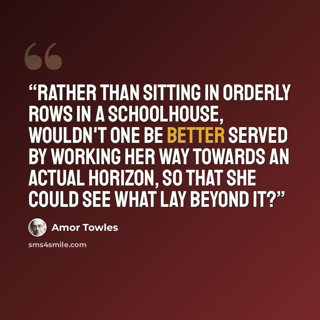 “Rather than sitting in orderly rows in a schoolhouse, wouldn't one be better served by working her way towards an actual horizon, so that she could see what lay beyond it?” quote by Amor Towles