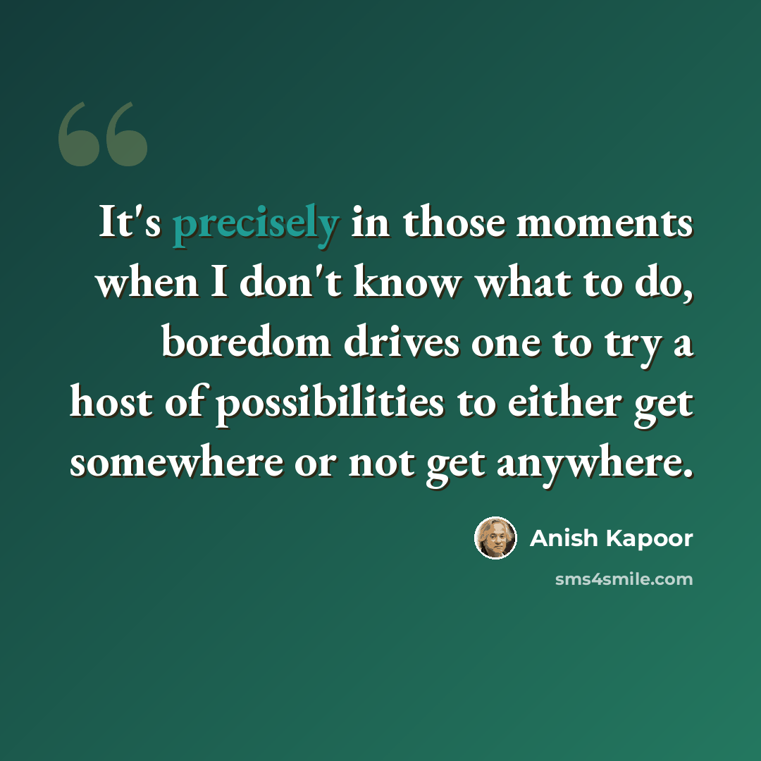 “It's precisely in those moments when I don't know what to do, boredom drives one to try a host of possibilities to either get somewhere or not get anywhere.” quote by Anish Kapoor