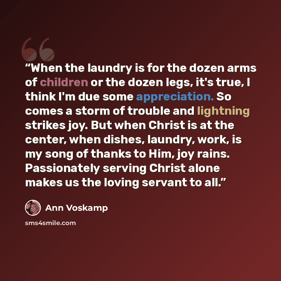 “When the laundry is for the dozen arms of children or the dozen legs, it's true, I think I'm due some appreciation. So comes a storm of trouble and lightning strikes joy. But when Christ is at the center, when dishes, laundry, work, is my song of thanks to Him, joy rains. Passionately serving…” quote by Ann Voskamp