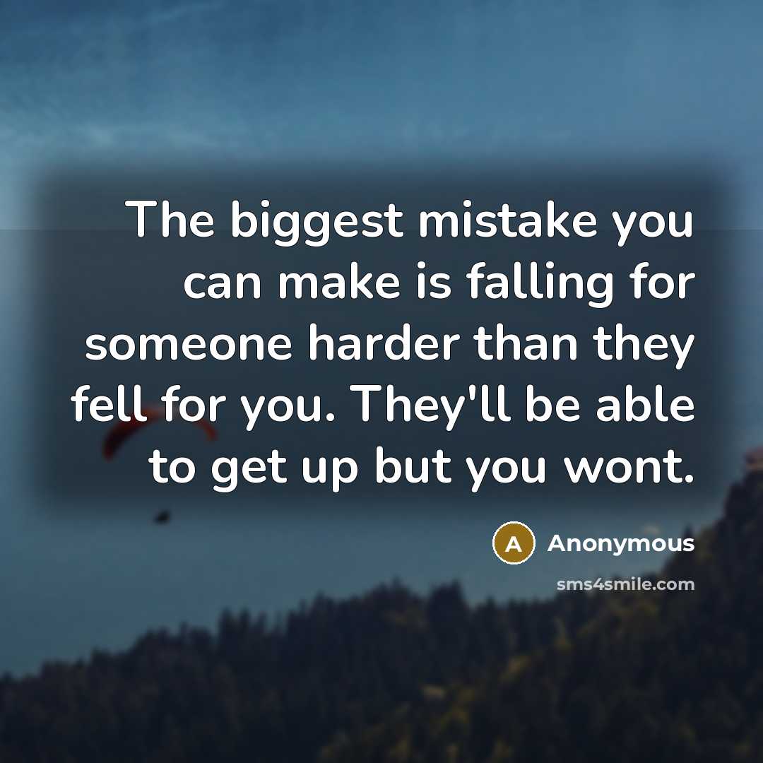 “The biggest mistake you can make is falling for someone harder than they fell for you. They'll be able to get up but you wont.” quote by Anonymous