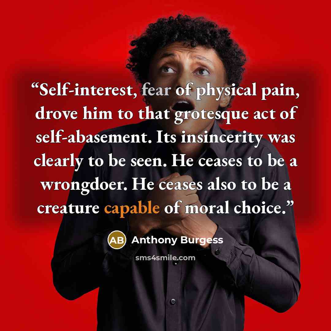 “Self-interest, fear of physical pain, drove him to that grotesque act of self-abasement. Its insincerity was clearly to be seen. He ceases to be a wrongdoer. He ceases also to be a creature capable of moral choice.” quote by Anthony Burgess