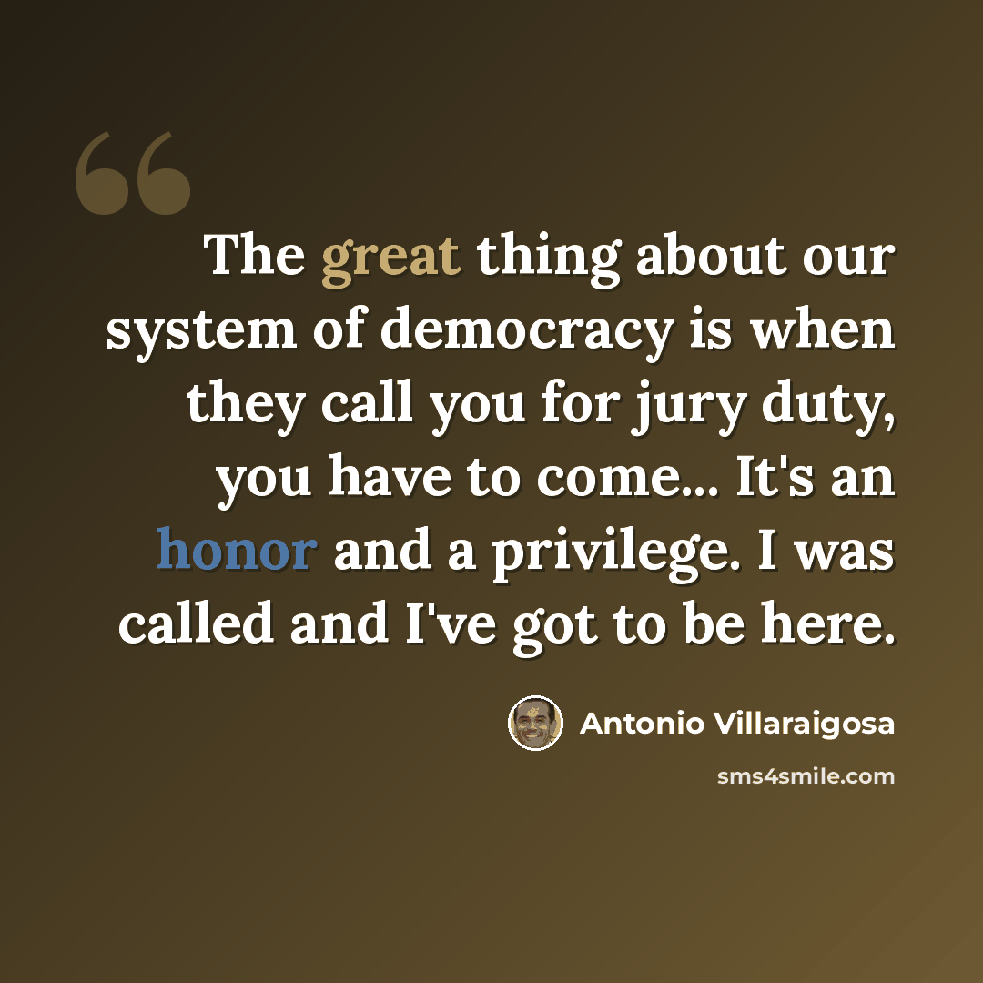 “The great thing about our system of democracy is when they call you for jury duty, you have to come... It's an honor and a privilege. I was called and I've got to be here.” quote by Antonio Villaraigosa