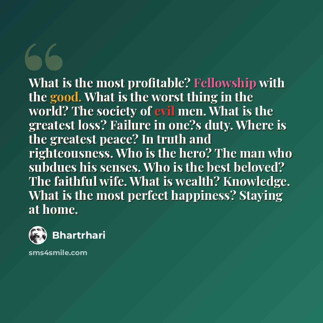 “What is the most profitable? Fellowship with the good. What is the worst thing in the world? The society of evil men. What is the greatest loss? Failure in one?s duty. Where is the greatest peace? In truth and righteousness. Who is the hero? The man who subdues his senses. Who is the best beloved?…” quote by Bhartrhari