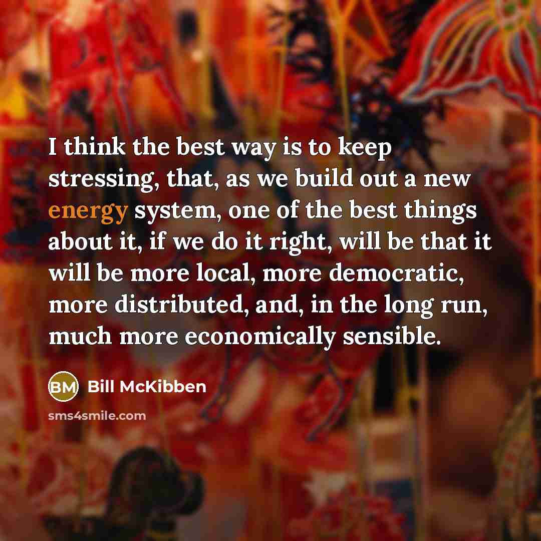 “I think the best way is to keep stressing, that, as we build out a new energy system, one of the best things about it, if we do it right, will be that it will be more local, more democratic, more distributed, and, in the long run, much more economically sensible.” quote by Bill McKibben