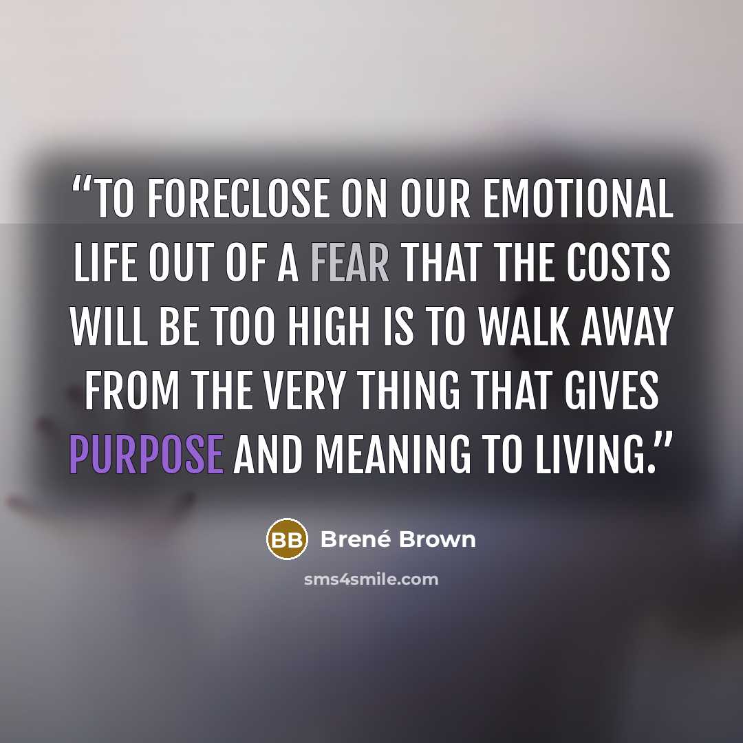 “To foreclose on our emotional life out of a fear that the costs will be too high is to walk away from the very thing that gives purpose and meaning to living.” quote by Brené Brown