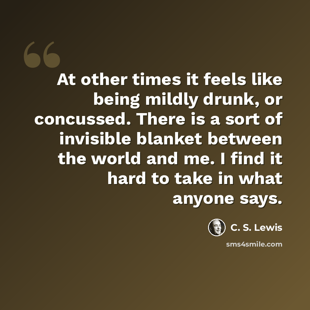“At other times it feels like being mildly drunk, or concussed. There is a sort of invisible blanket between the world and me. I find it hard to take in what anyone says.” quote by C. S. Lewis