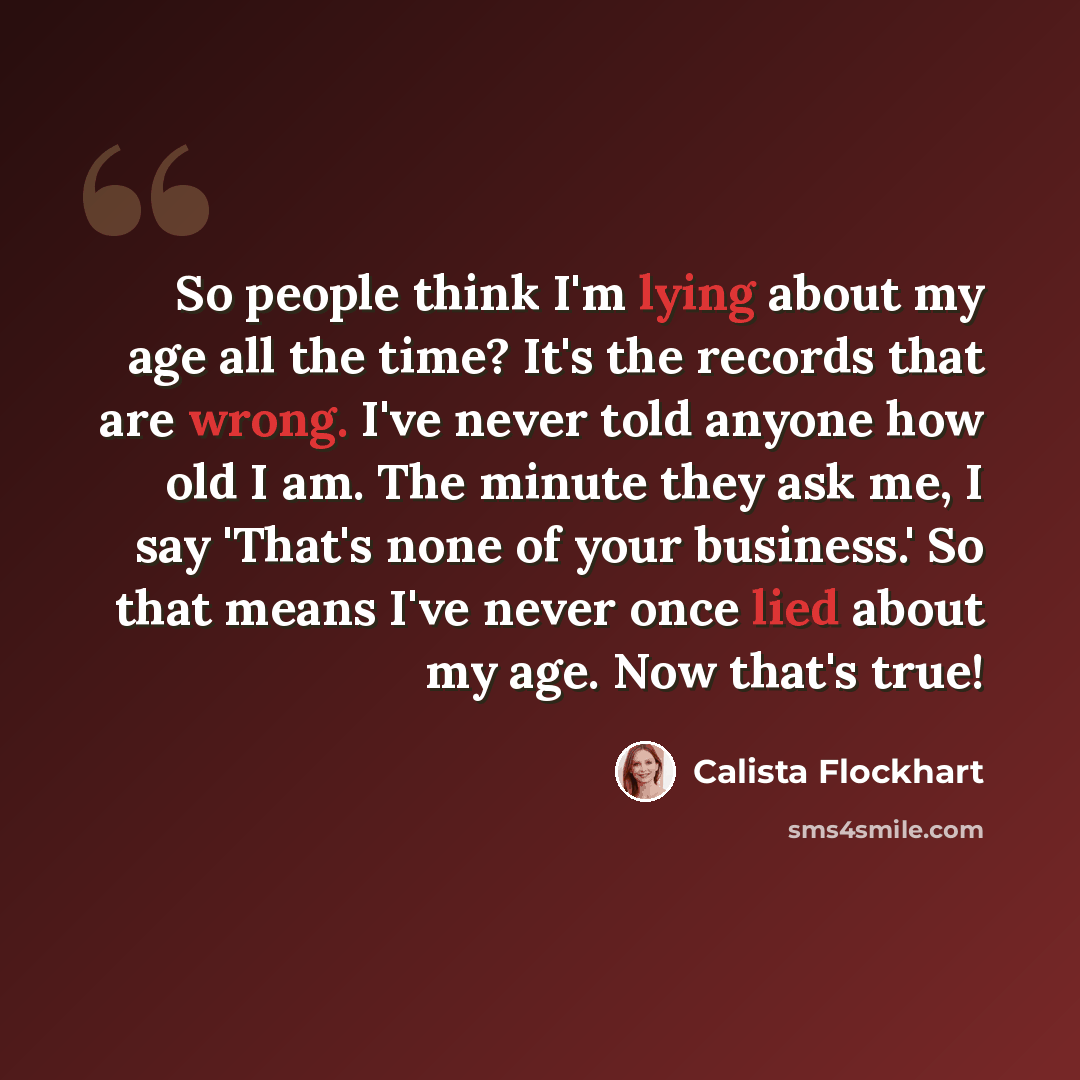 “So people think I'm lying about my age all the time? It's the records that are wrong. I've never told anyone how old I am. The minute they ask me, I say 'That's none of your business.' So that means I've never once lied about my age. Now that's true!” quote by Calista Flockhart