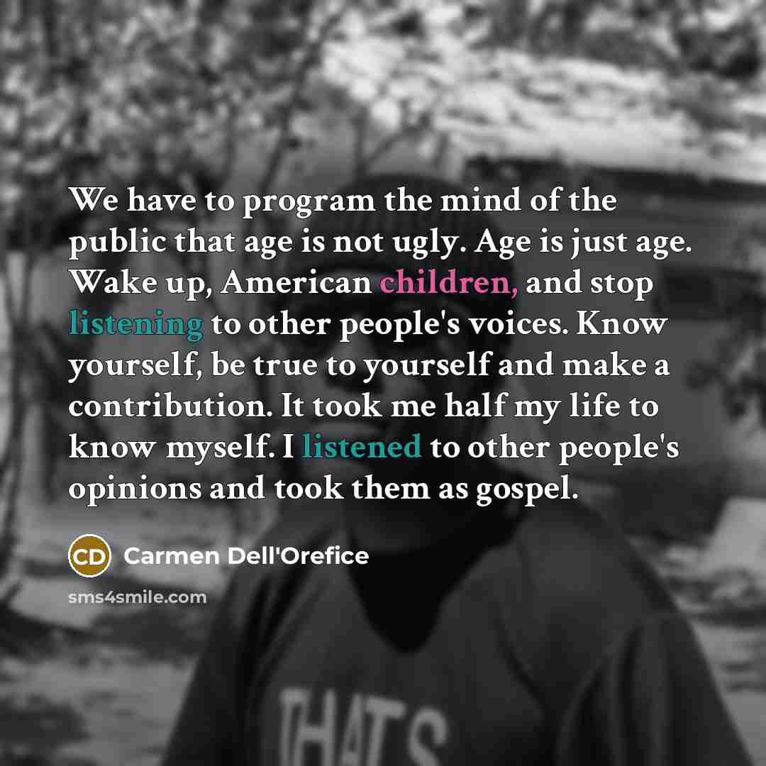 “We have to program the mind of the public that age is not ugly. Age is just age. Wake up, American children, and stop listening to other people's voices. Know yourself, be true to yourself and make a contribution. It took me half my life to know myself. I listened to other people's opinions and…” quote by Carmen Dell'Orefice