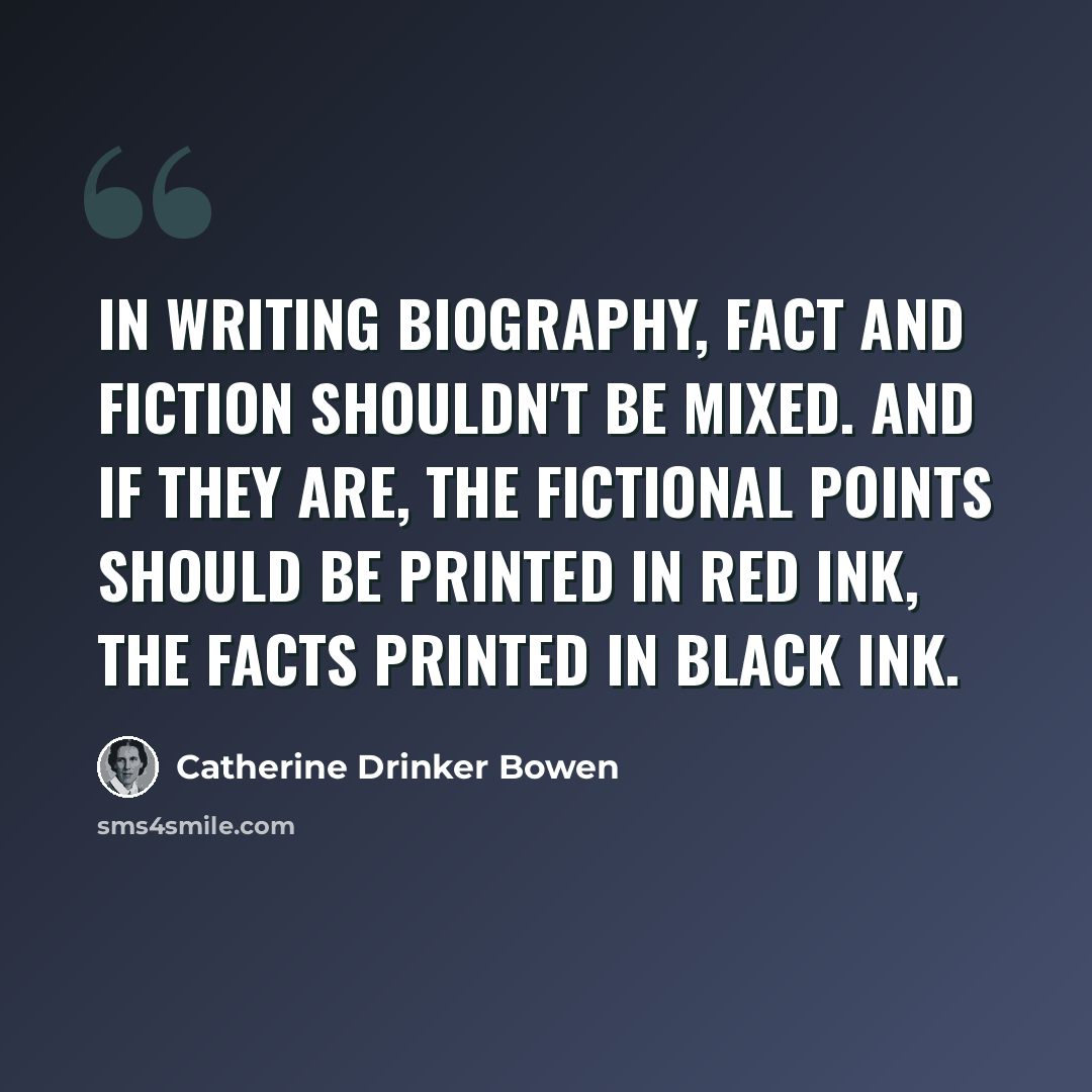 “In writing biography, fact and fiction shouldn't be mixed. And if they are, the fictional points should be printed in red ink, the facts printed in black ink.” quote by Catherine Drinker Bowen
