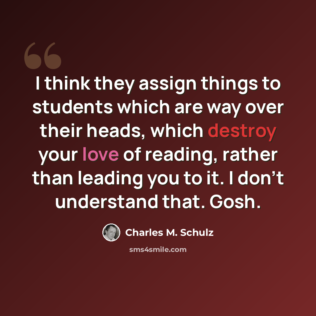 “I think they assign things to students which are way over their heads, which destroy your love of reading, rather than leading you to it. I don't understand that. Gosh.” quote by Charles M. Schulz