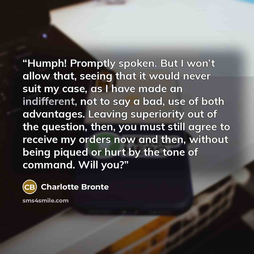 “Humph! Promptly spoken. But I won’t allow that, seeing that it would never suit my case, as I have made an indifferent, not to say a bad, use of both advantages. Leaving superiority out of the question, then, you must still agree to receive my orders now and then, without being piqued or hurt by…” quote by Charlotte Brontë