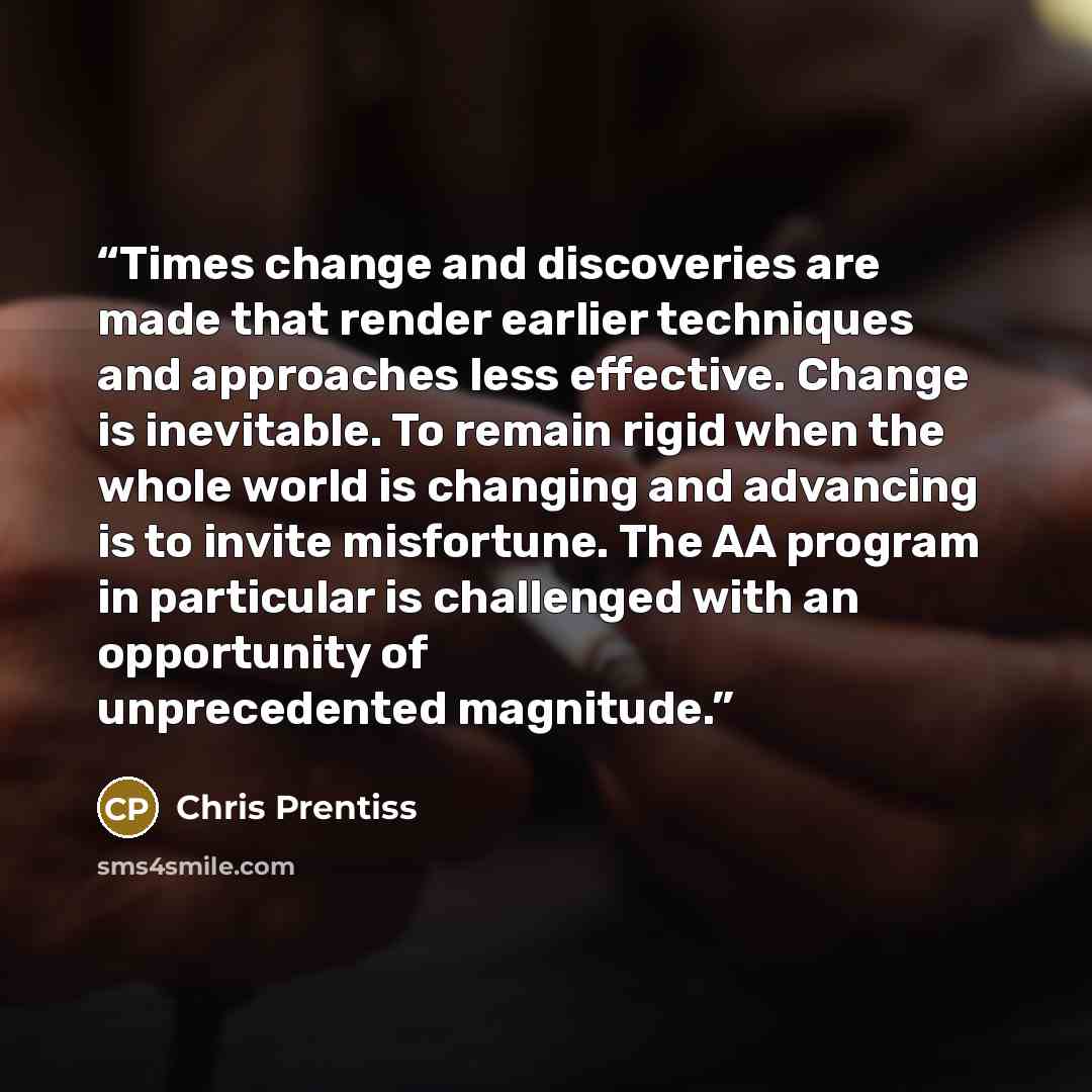 “Times change and discoveries are made that render earlier techniques and approaches less effective. Change is inevitable. To remain rigid when the whole world is changing and advancing is to invite misfortune. The AA program in particular is challenged with an opportunity of unprecedented magnitude.” quote by Chris Prentiss