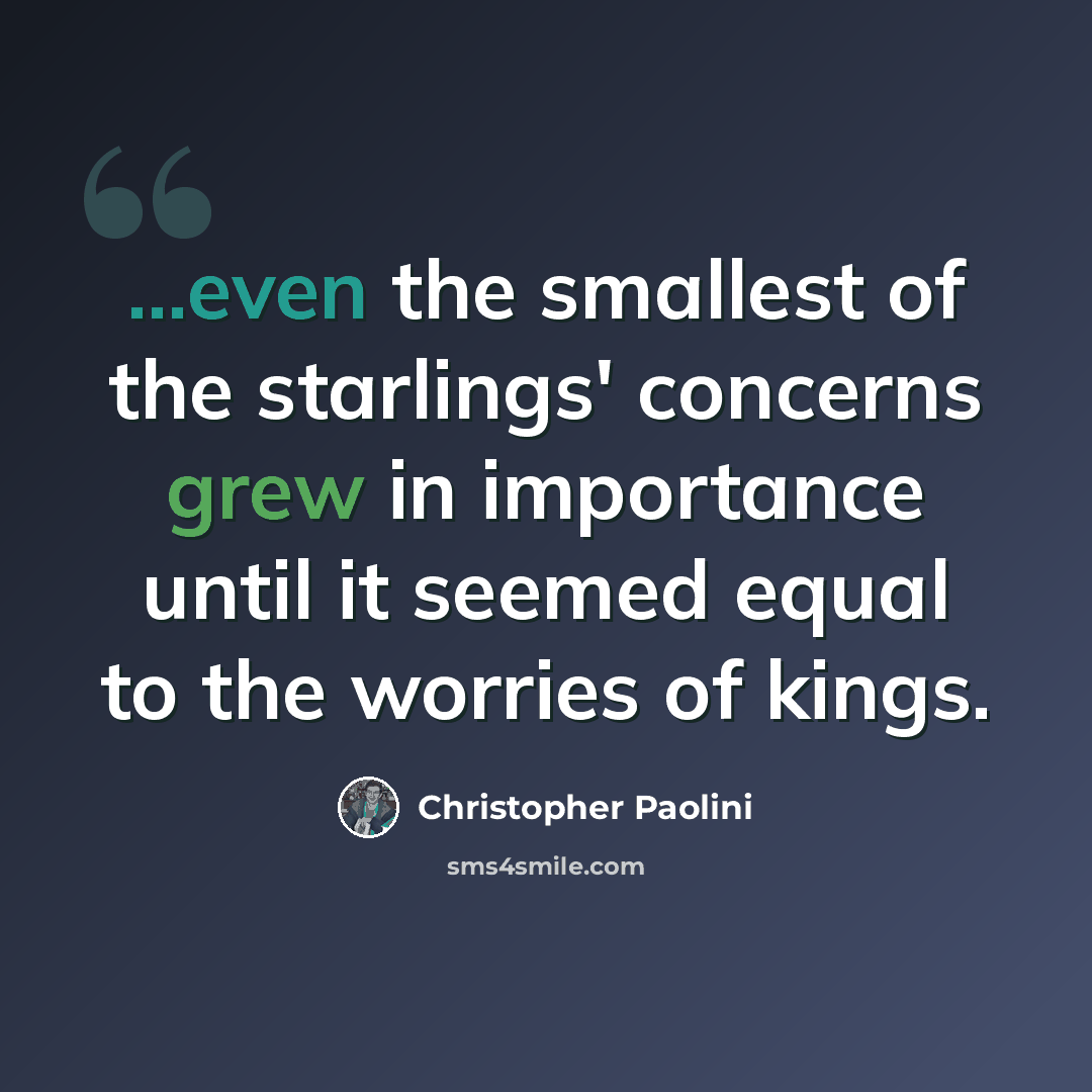“...even the smallest of the starlings' concerns grew in importance until it seemed equal to the worries of kings.” quote by Christopher Paolini