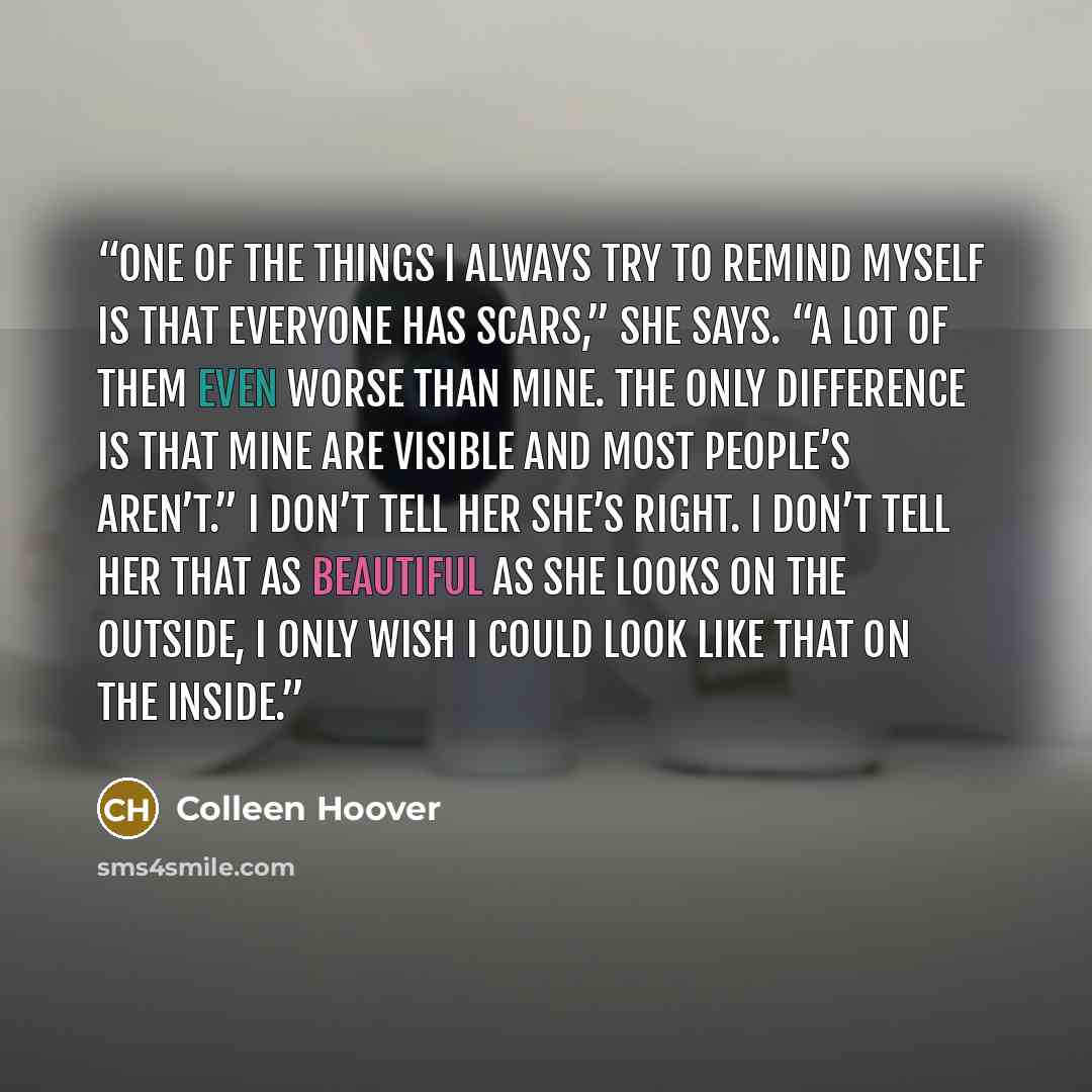 “One of the things I always try to remind myself is that everyone has scars,” she says. “A lot of them even worse than mine. The only difference is that mine are visible and most people’s aren’t.” I don’t tell her she’s right. I don’t tell her that as beautiful as she looks on the outside, I only…” quote by Colleen Hoover