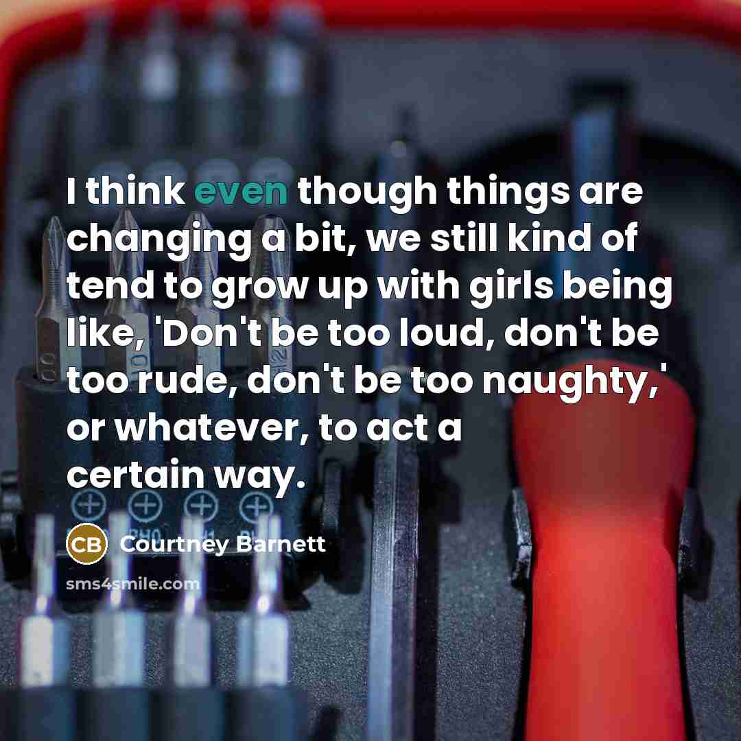 “I think even though things are changing a bit, we still kind of tend to grow up with girls being like, 'Don't be too loud, don't be too rude, don't be too naughty,' or whatever, to act a certain way.” quote by Courtney Barnett
