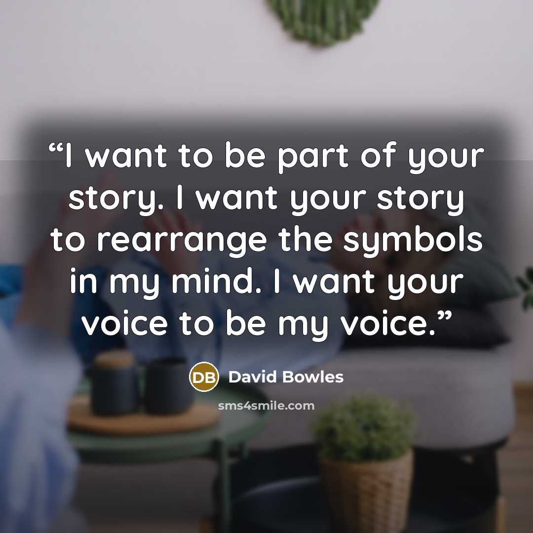 “I want to be part of your story. I want your story to rearrange the symbols in my mind. I want your voice to be my voice.” quote by David Bowles
