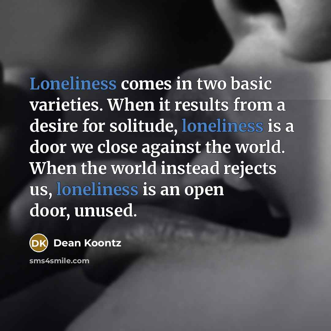 “Loneliness comes in two basic varieties. When it results from a desire for solitude, loneliness is a door we close against the world. When the world instead rejects us, loneliness is an open door, unused.” quote by Dean Koontz