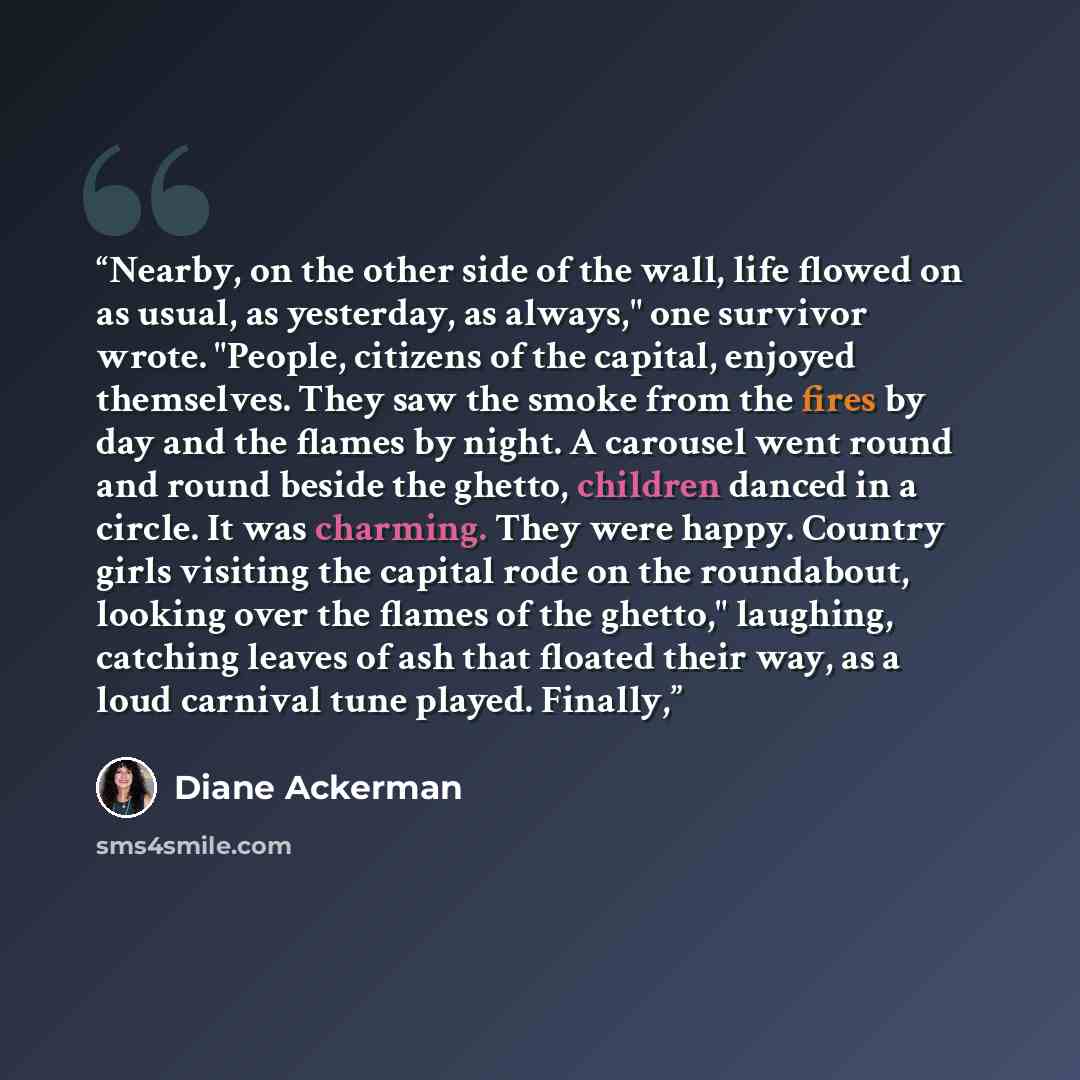 “Nearby, on the other side of the wall, life flowed on as usual, as yesterday, as always," one survivor wrote. "People, citizens of the capital, enjoyed themselves. They saw the smoke from the fires by day and the flames by night. A carousel went round and round beside the ghetto, children danced…” quote by Diane Ackerman