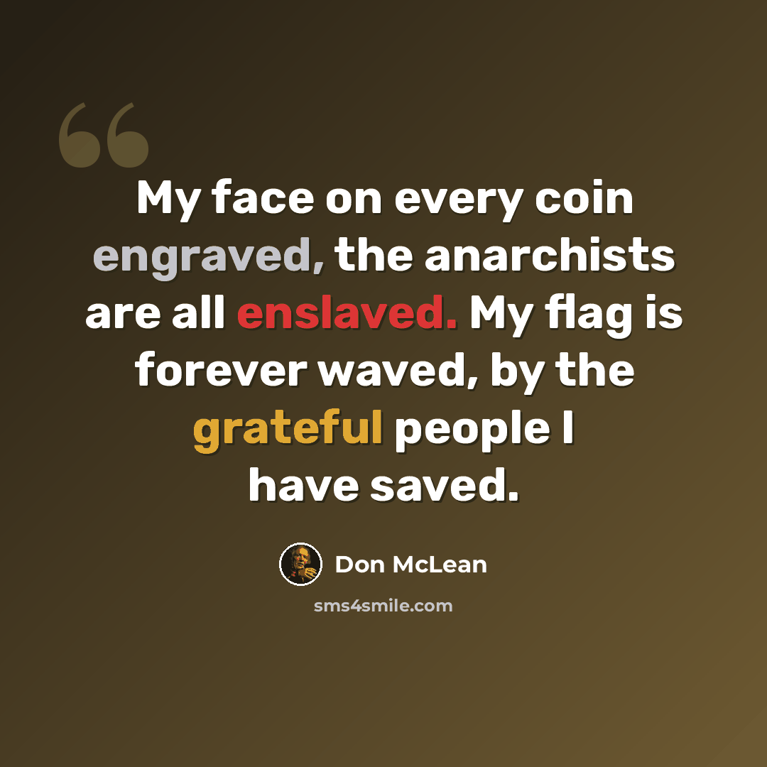 “My face on every coin engraved, the anarchists are all enslaved. My flag is forever waved, by the grateful people I have saved.” quote by Don McLean