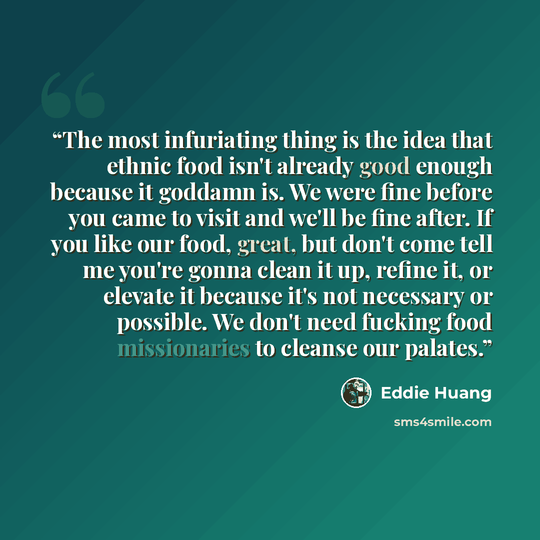 “The most infuriating thing is the idea that ethnic food isn't already good enough because it goddamn is. We were fine before you came to visit and we'll be fine after. If you like our food, great, but don't come tell me you're gonna clean it up, refine it, or elevate it because it's not necessary…” quote by Eddie Huang