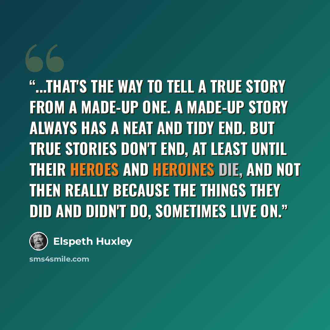 “...that's the way to tell a true story from a made-up one. A made-up story always has a neat and tidy end. But true stories don't end, at least until their heroes and heroines die, and not then really because the things they did and didn't do, sometimes live on.” quote by Elspeth Huxley