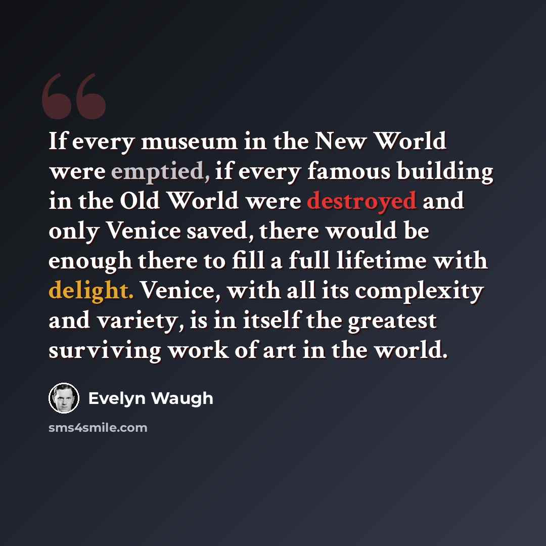 “If every museum in the New World were emptied, if every famous building in the Old World were destroyed and only Venice saved, there would be enough there to fill a full lifetime with delight. Venice, with all its complexity and variety, is in itself the greatest surviving work of art in the world.” quote by Evelyn Waugh