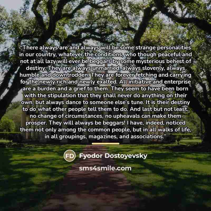 “There always are and always will be some strange personalities in our country, whatever the conditions, who though peaceful and not at all lazy will ever be beggars by some mysterious behest of destiny. They are always unmarried, always slovenly, always humble and downtrodden. They are forever…” quote by Fyodor Dostoyevsky