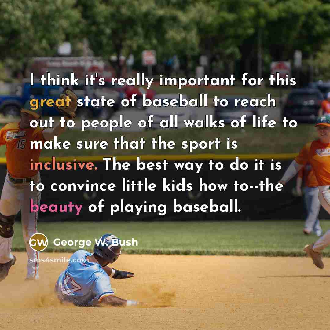 “I think it's really important for this great state of baseball to reach out to people of all walks of life to make sure that the sport is inclusive. The best way to do it is to convince little kids how to--the beauty of playing baseball.” quote by George W. Bush