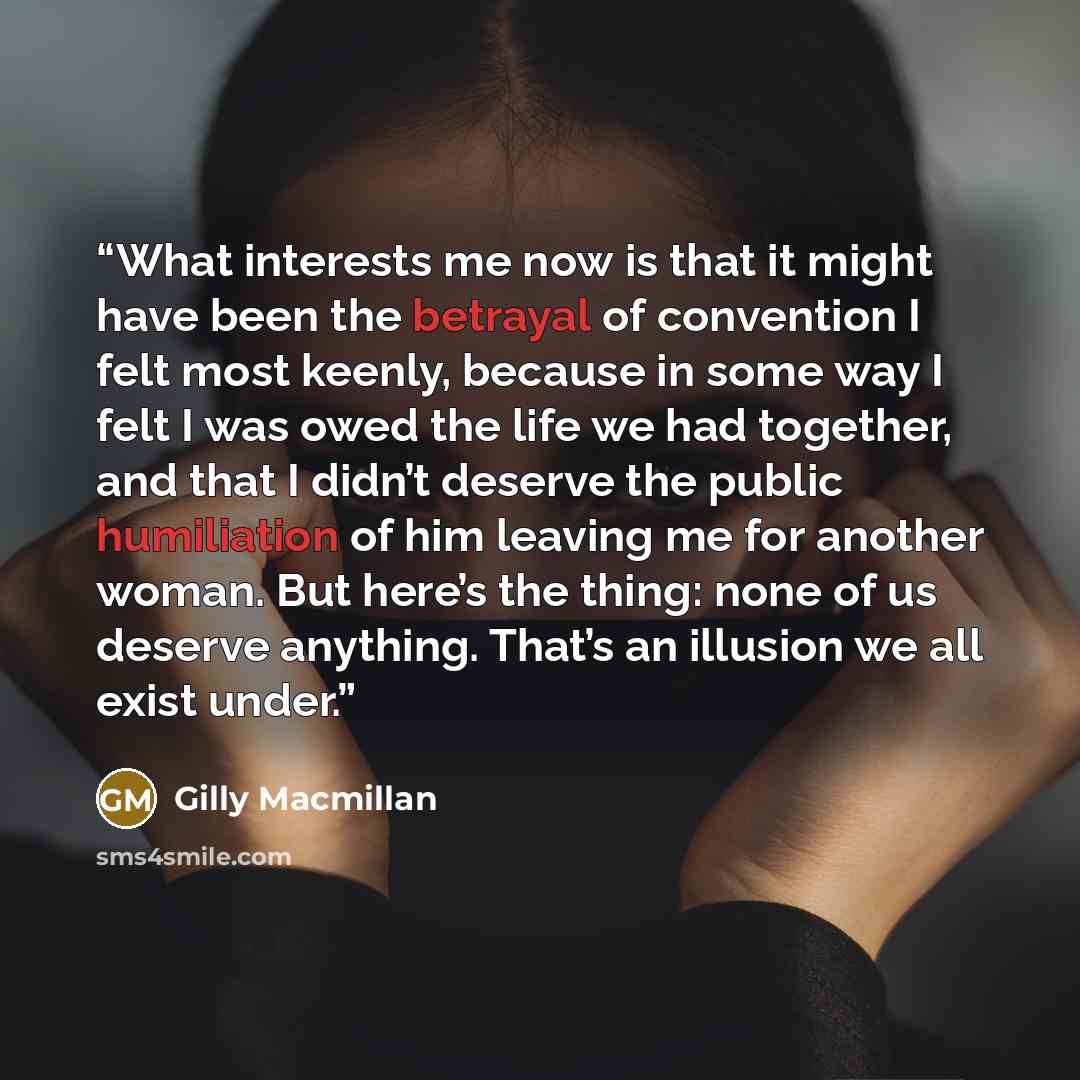 “What interests me now is that it might have been the betrayal of convention I felt most keenly, because in some way I felt I was owed the life we had together, and that I didn’t deserve the public humiliation of him leaving me for another woman. But here’s the thing: none of us deserve anything…” quote by Gilly Macmillan