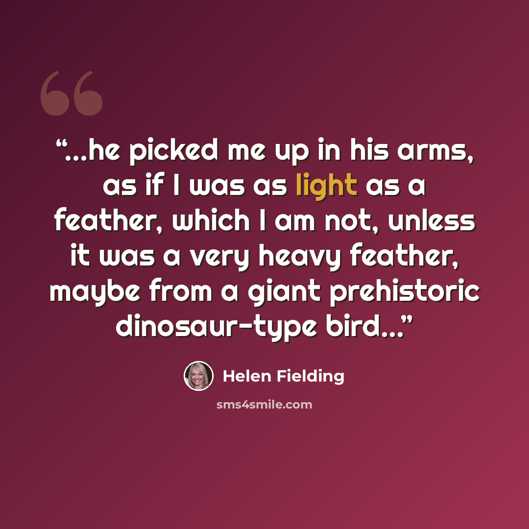 “...he picked me up in his arms, as if I was as light as a feather, which I am not, unless it was a very heavy feather, maybe from a giant prehistoric dinosaur-type bird...” quote by Helen Fielding