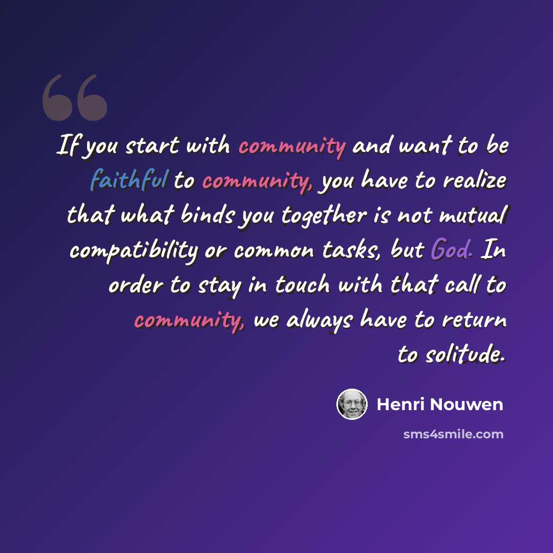“If you start with community and want to be faithful to community, you have to realize that what binds you together is not mutual compatibility or common tasks, but God. In order to stay in touch with that call to community, we always have to return to solitude.” quote by Henri Nouwen