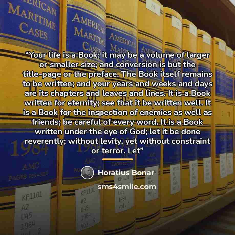 “Your life is a Book; it may be a volume of larger or smaller size; and conversion is but the title-page or the preface. The Book itself remains to be written; and your years and weeks and days are its chapters and leaves and lines. It is a Book written for eternity; see that it be written well. It…” quote by Horatius Bonar