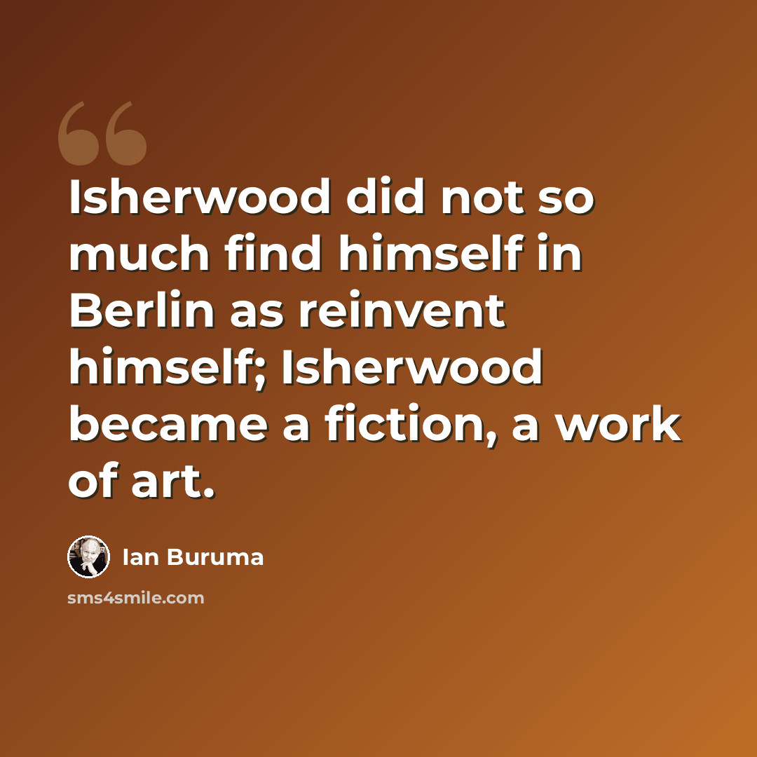 “Isherwood did not so much find himself in Berlin as reinvent himself; Isherwood became a fiction, a work of art.” quote by Ian Buruma