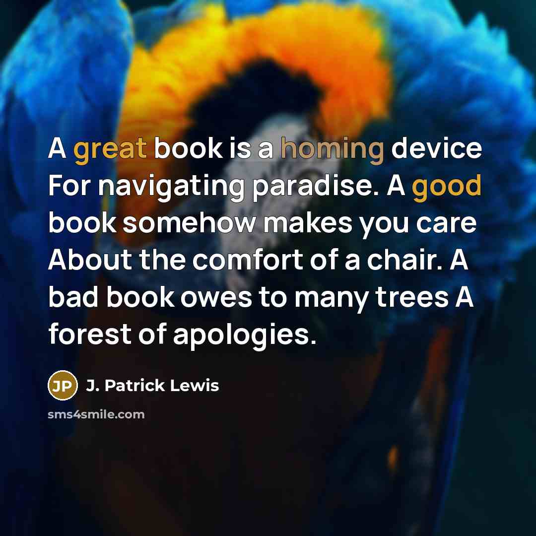 “A great book is a homing device For navigating paradise. A good book somehow makes you care About the comfort of a chair. A bad book owes to many trees A forest of apologies.” quote by J. Patrick Lewis