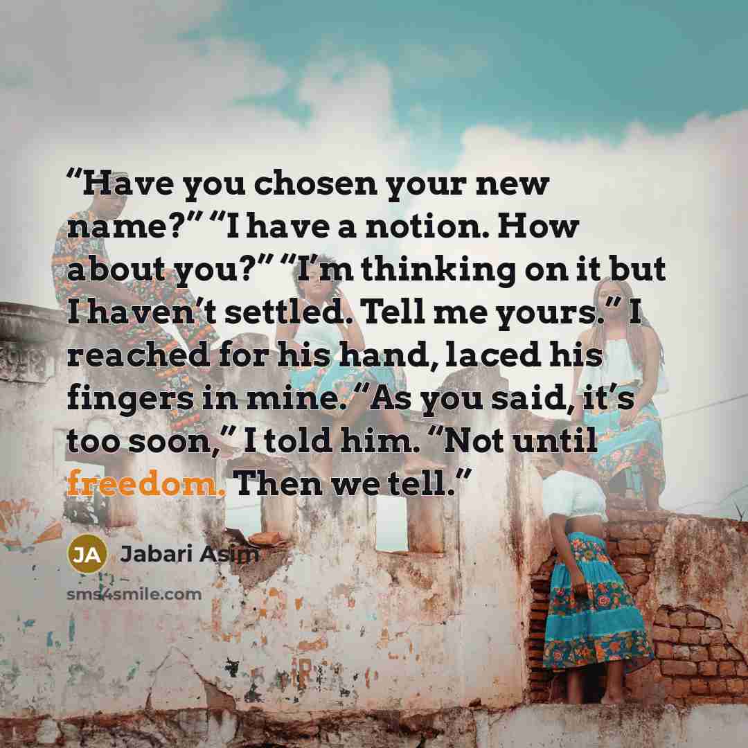 “Have you chosen your new name?” “I have a notion. How about you?” “I’m thinking on it but I haven’t settled. Tell me yours.” I reached for his hand, laced his fingers in mine. “As you said, it’s too soon,” I told him. “Not until freedom. Then we tell.” quote by Jabari Asim