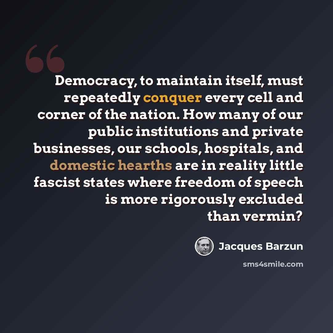 “Democracy, to maintain itself, must repeatedly conquer every cell and corner of the nation. How many of our public institutions and private businesses, our schools, hospitals, and domestic hearths are in reality little fascist states where freedom of speech is more rigorously excluded than vermin?” quote by Jacques Barzun
