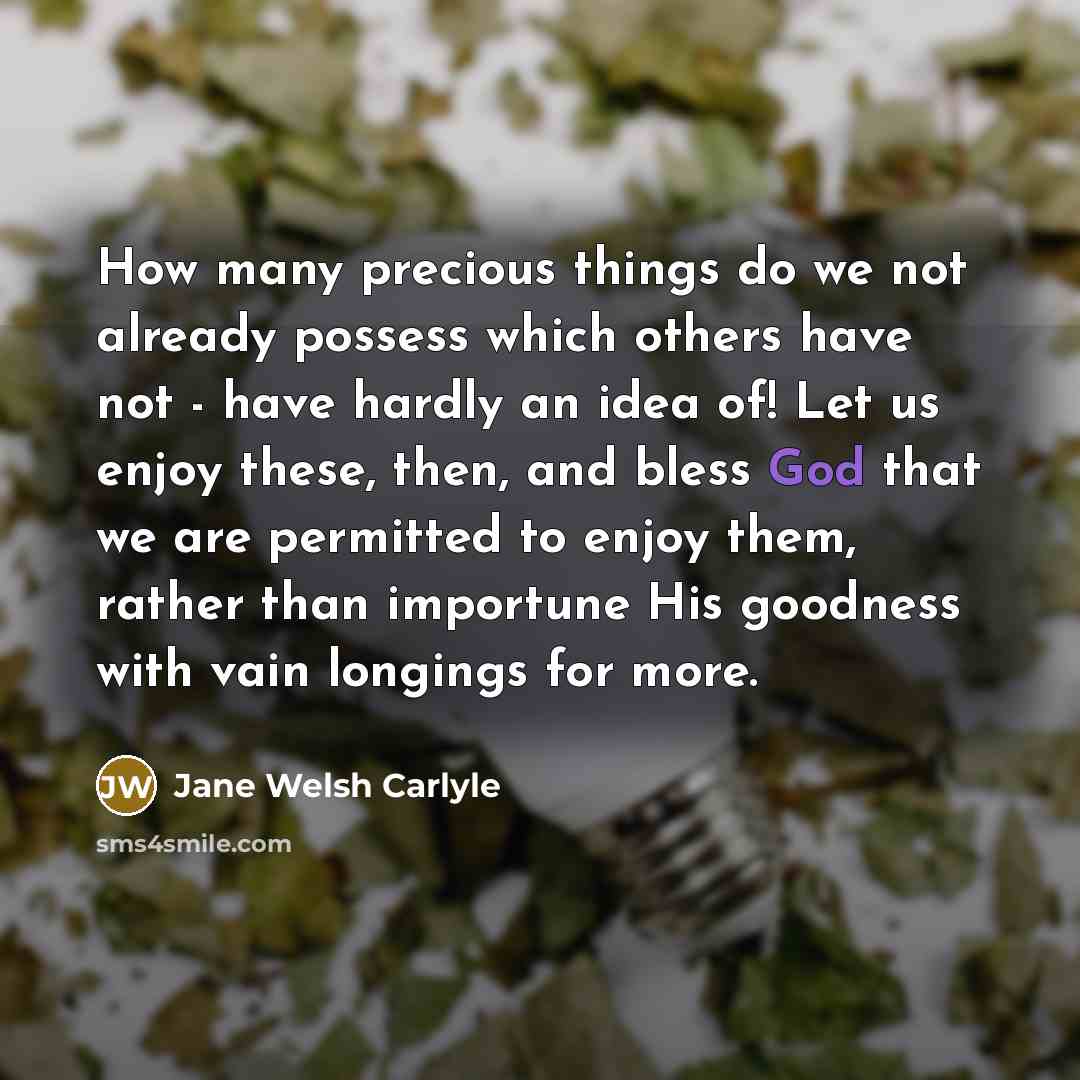 “How many precious things do we not already possess which others have not - have hardly an idea of! Let us enjoy these, then, and bless God that we are permitted to enjoy them, rather than importune His goodness with vain longings for more.” quote by Jane Welsh Carlyle