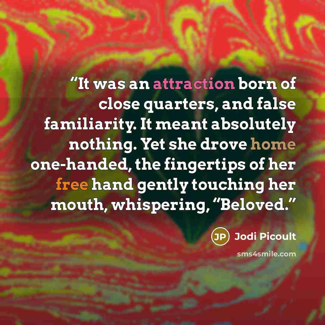 “It was an attraction born of close quarters, and false familiarity. It meant absolutely nothing. Yet she drove home one-handed, the fingertips of her free hand gently touching her mouth, whispering, “Beloved.” quote by Jodi Picoult