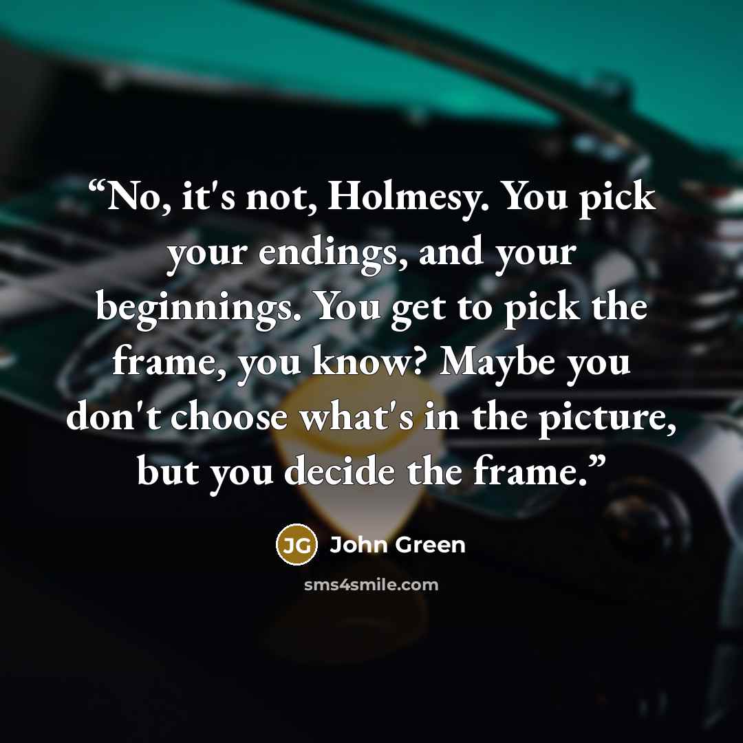 “No, it's not, Holmesy. You pick your endings, and your beginnings. You get to pick the frame, you know? Maybe you don't choose what's in the picture, but you decide the frame.” quote by John Green