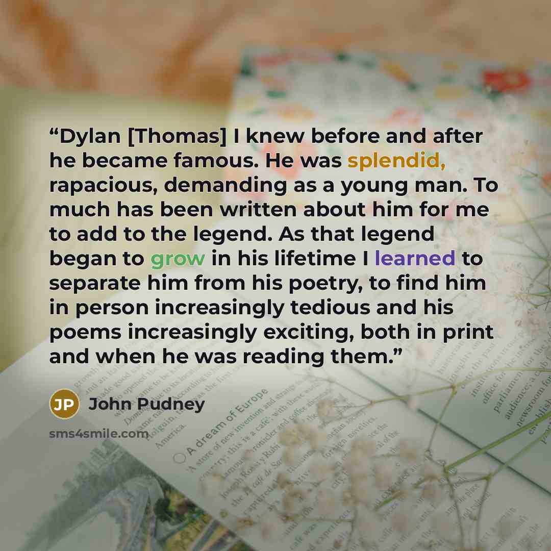 “Dylan [Thomas] I knew before and after he became famous. He was splendid, rapacious, demanding as a young man. To much has been written about him for me to add to the legend. As that legend began to grow in his lifetime I learned to separate him from his poetry, to find him in person increasingly…” quote by John Pudney