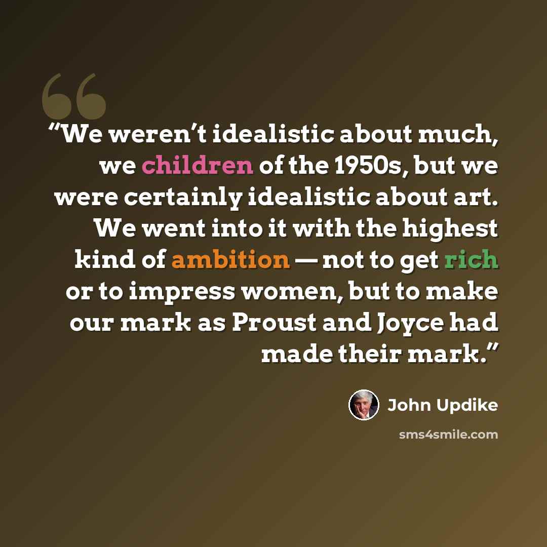 “We weren’t idealistic about much, we children of the 1950s, but we were certainly idealistic about art. We went into it with the highest kind of ambition — not to get rich or to impress women, but to make our mark as Proust and Joyce had made their mark.” quote by John Updike