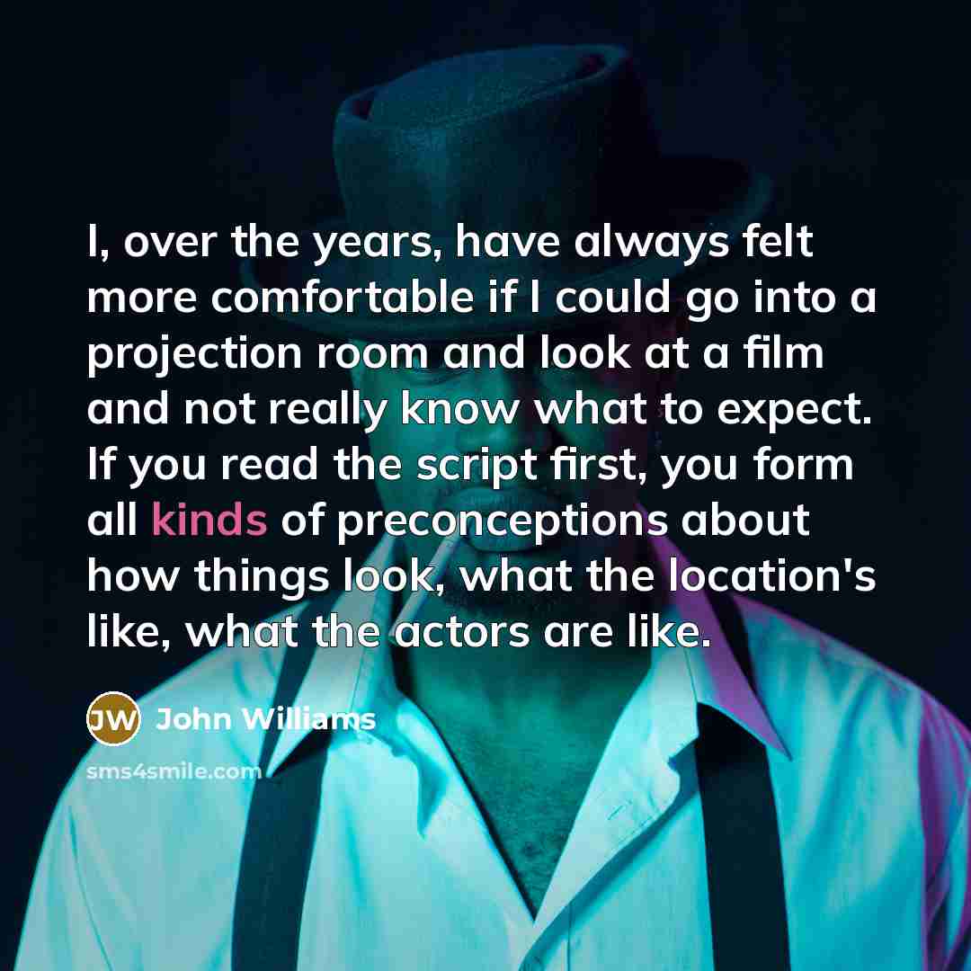 “I, over the years, have always felt more comfortable if I could go into a projection room and look at a film and not really know what to expect. If you read the script first, you form all kinds of preconceptions about how things look, what the location's like, what the actors are like.” quote by John Williams