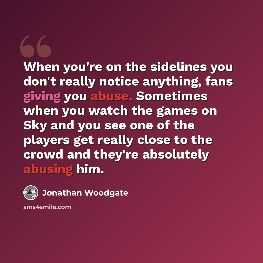 “When you're on the sidelines you don't really notice anything, fans giving you abuse. Sometimes when you watch the games on Sky and you see one of the players get really close to the crowd and they're absolutely abusing him.” quote by Jonathan Woodgate